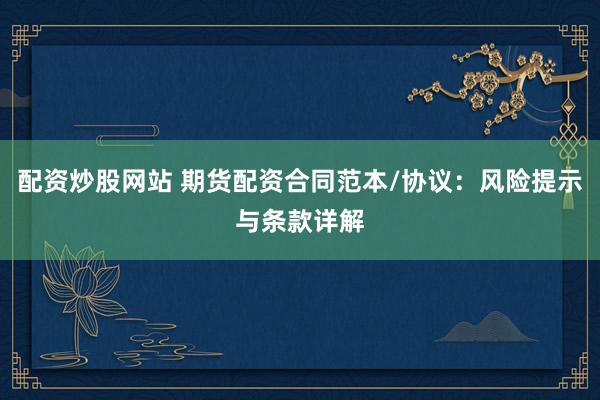配资炒股网站 期货配资合同范本/协议：风险提示与条款详解