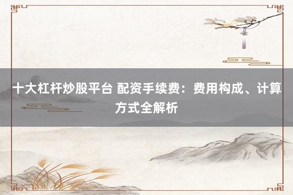 十大杠杆炒股平台 配资手续费：费用构成、计算方式全解析