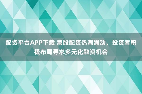 配资平台APP下载 港股配资热潮涌动，投资者积极布局寻求多元化融资机会