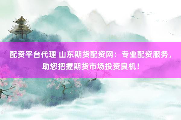 配资平台代理 山东期货配资网：专业配资服务，助您把握期货市场投资良机！