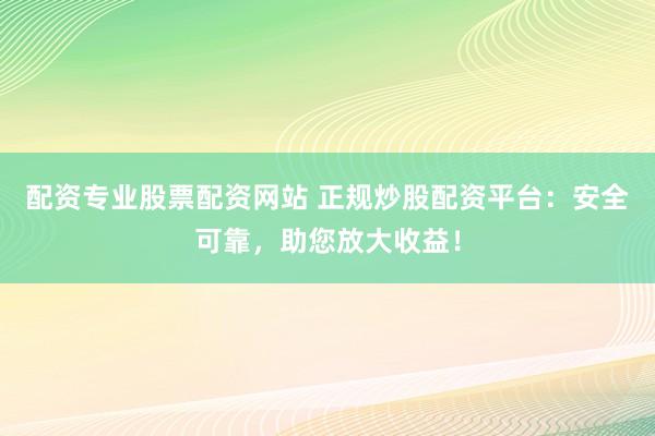 配资专业股票配资网站 正规炒股配资平台：安全可靠，助您放大收益！