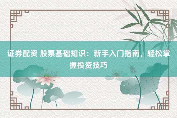 证券配资 股票基础知识：新手入门指南，轻松掌握投资技巧