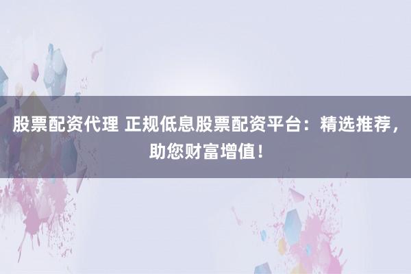 股票配资代理 正规低息股票配资平台：精选推荐，助您财富增值！