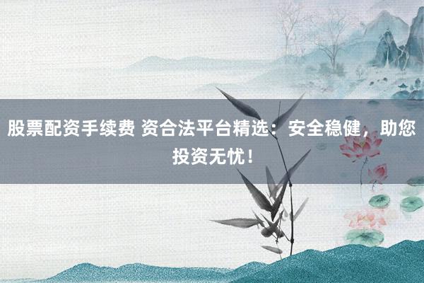 股票配资手续费 资合法平台精选：安全稳健，助您投资无忧！