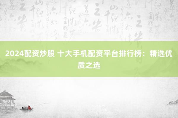 2024配资炒股 十大手机配资平台排行榜：精选优质之选