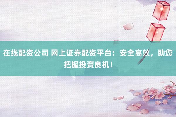 在线配资公司 网上证券配资平台：安全高效，助您把握投资良机！