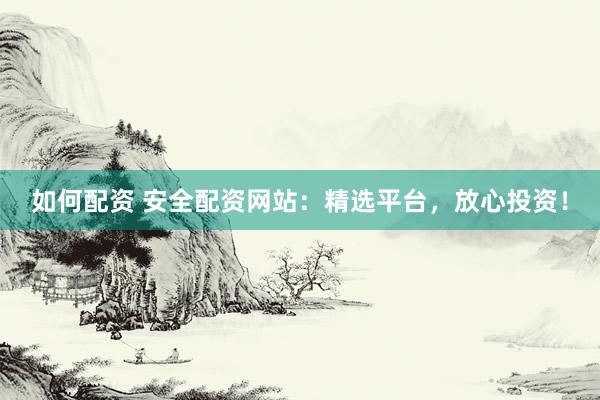 如何配资 安全配资网站：精选平台，放心投资！