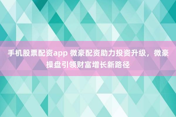 手机股票配资app 微豪配资助力投资升级，微豪操盘引领财富增长新路径