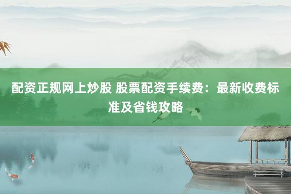 配资正规网上炒股 股票配资手续费：最新收费标准及省钱攻略