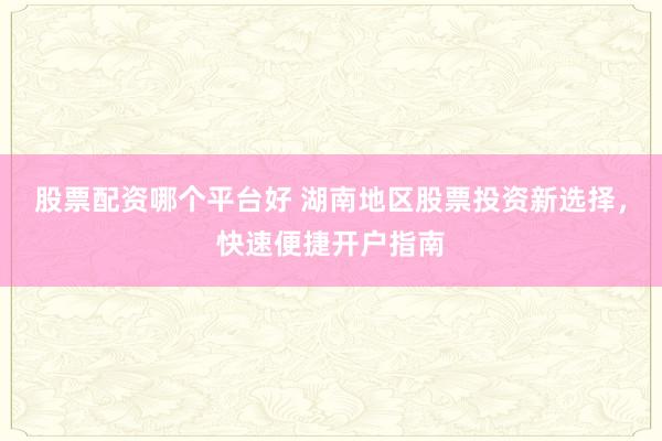 股票配资哪个平台好 湖南地区股票投资新选择，快速便捷开户指南
