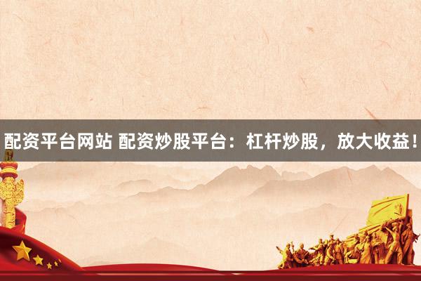 配资平台网站 配资炒股平台：杠杆炒股，放大收益！