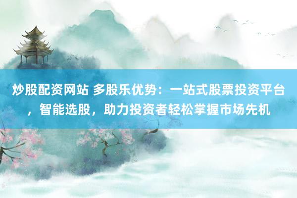 炒股配资网站 多股乐优势：一站式股票投资平台，智能选股，助力投资者轻松掌握市场先机