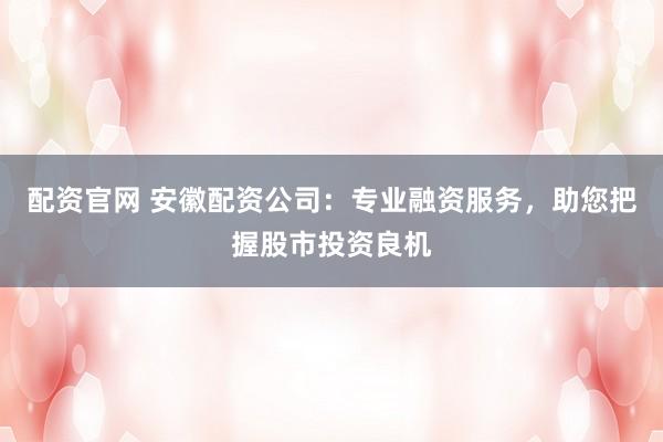 配资官网 安徽配资公司：专业融资服务，助您把握股市投资良机