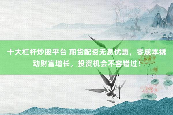 十大杠杆炒股平台 期货配资无息优惠，零成本撬动财富增长，投资机会不容错过！