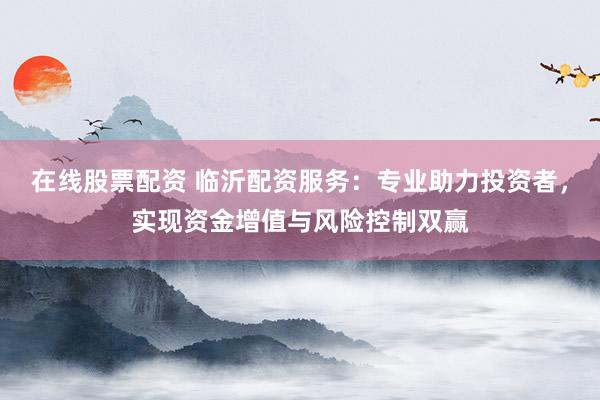 在线股票配资 临沂配资服务：专业助力投资者，实现资金增值与风险控制双赢