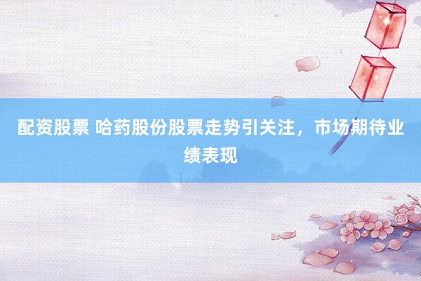 配资股票 哈药股份股票走势引关注，市场期待业绩表现