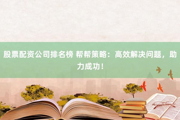 股票配资公司排名榜 帮帮策略：高效解决问题，助力成功！