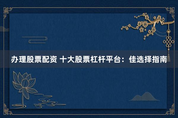 办理股票配资 十大股票杠杆平台：佳选择指南