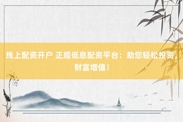 线上配资开户 正规低息配资平台：助您轻松投资，财富增值！