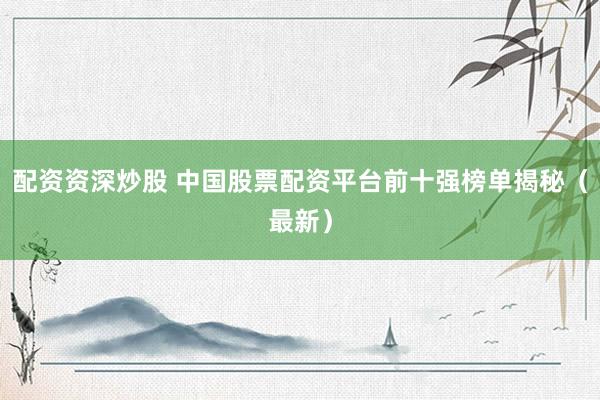 配资资深炒股 中国股票配资平台前十强榜单揭秘（最新）