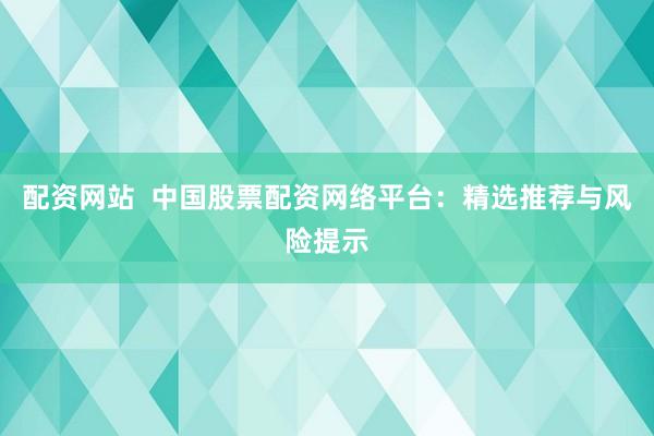 配资网站  中国股票配资网络平台：精选推荐与风险提示