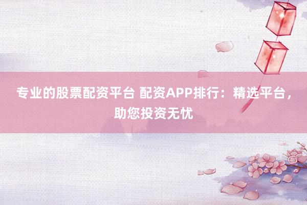 专业的股票配资平台 配资APP排行：精选平台，助您投资无忧