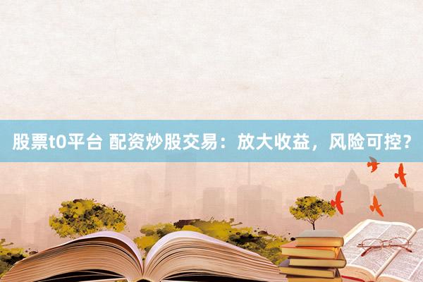 股票t0平台 配资炒股交易：放大收益，风险可控？