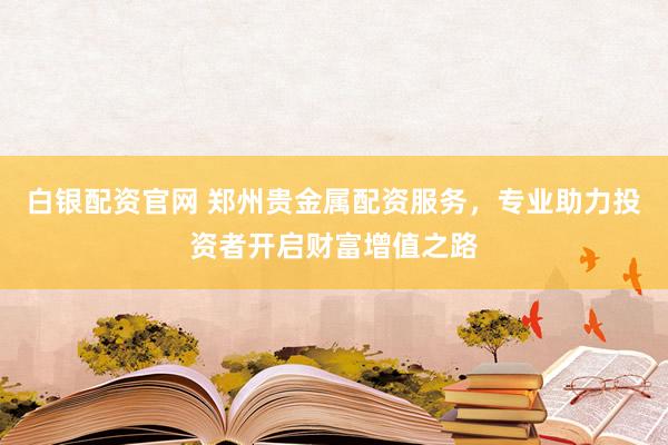 白银配资官网 郑州贵金属配资服务，专业助力投资者开启财富增值之路