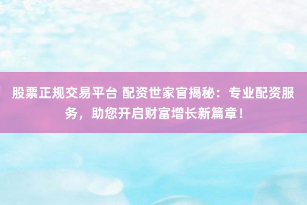 股票正规交易平台 配资世家官揭秘：专业配资服务，助您开启财富增长新篇章！