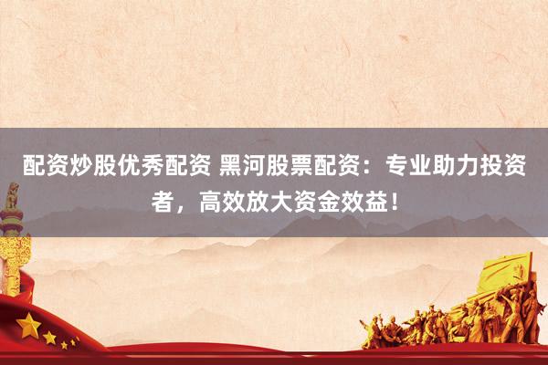 配资炒股优秀配资 黑河股票配资：专业助力投资者，高效放大资金效益！