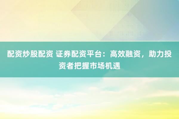 配资炒股配资 证券配资平台：高效融资，助力投资者把握市场机遇