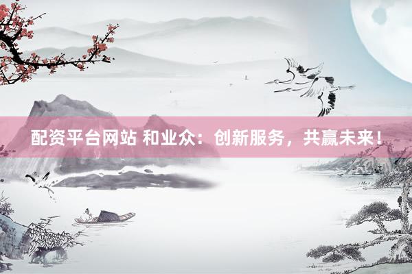 配资平台网站 和业众：创新服务，共赢未来！