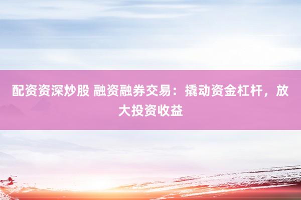 配资资深炒股 融资融券交易：撬动资金杠杆，放大投资收益
