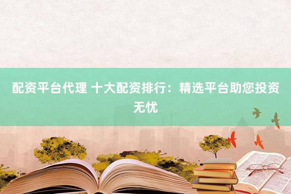 配资平台代理 十大配资排行：精选平台助您投资无忧