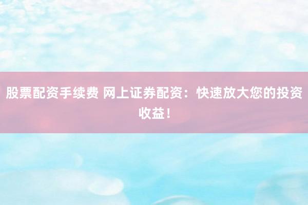 股票配资手续费 网上证券配资：快速放大您的投资收益！