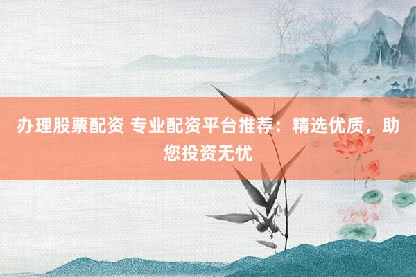 办理股票配资 专业配资平台推荐：精选优质，助您投资无忧