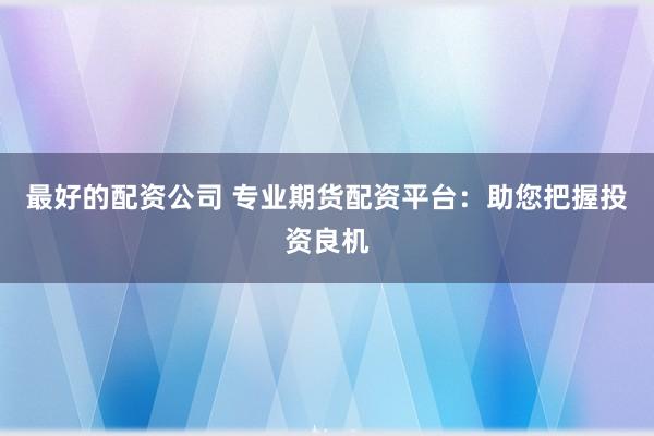最好的配资公司 专业期货配资平台：助您把握投资良机