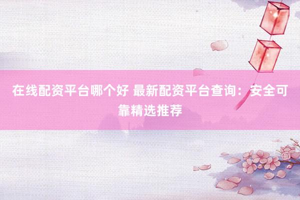 在线配资平台哪个好 最新配资平台查询：安全可靠精选推荐