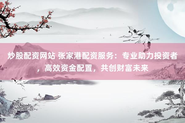 炒股配资网站 张家港配资服务：专业助力投资者，高效资金配置，共创财富未来