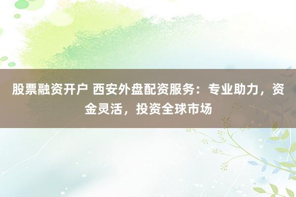 股票融资开户 西安外盘配资服务：专业助力，资金灵活，投资全球市场