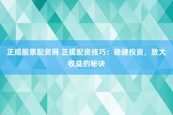 正规股票配资网 正规配资技巧：稳健投资，放大收益的秘诀