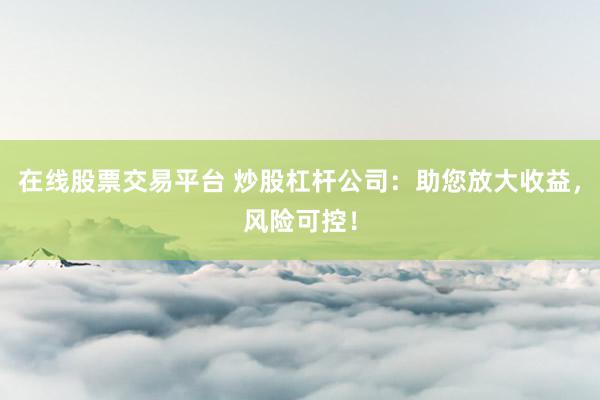 在线股票交易平台 炒股杠杆公司：助您放大收益，风险可控！