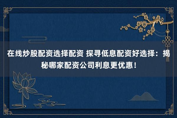 在线炒股配资选择配资 探寻低息配资好选择：揭秘哪家配资公司利息更优惠！