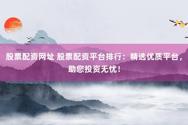 股票配资网址 股票配资平台排行：精选优质平台，助您投资无忧！