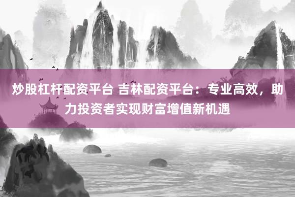 炒股杠杆配资平台 吉林配资平台：专业高效，助力投资者实现财富增值新机遇