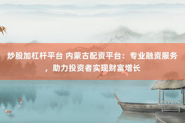 炒股加杠杆平台 内蒙古配资平台：专业融资服务，助力投资者实现财富增长