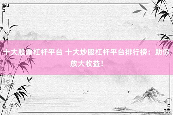 十大股票杠杆平台 十大炒股杠杆平台排行榜：助你放大收益！