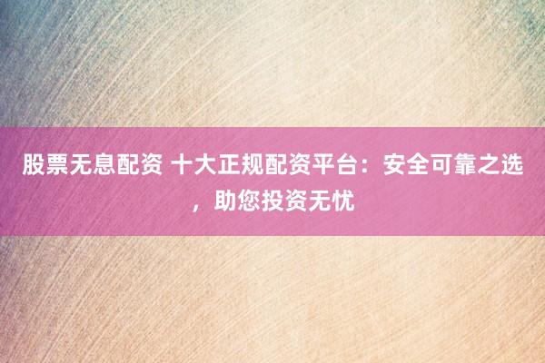 股票无息配资 十大正规配资平台：安全可靠之选，助您投资无忧
