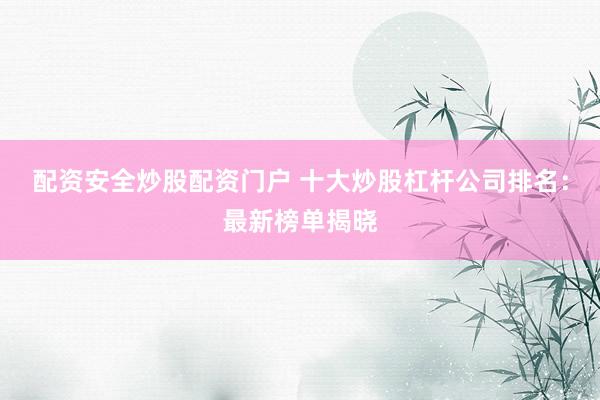 配资安全炒股配资门户 十大炒股杠杆公司排名：最新榜单揭晓