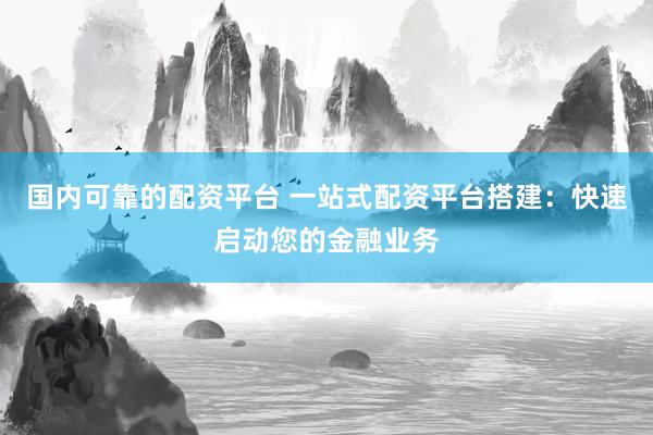 国内可靠的配资平台 一站式配资平台搭建：快速启动您的金融业务